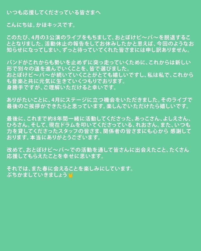 メンバーからのコメントです。【かほキッス】 @kahokisss いつも応援してくださっている皆さまへこんにちは。かほキッスです。このたび、4月の3公演のライブをもちまして、おとぼけビ～バ～を脱退することとなりました。活動休止の報告をしてお休みしたかと思えば、今回のようなお知らせになってしまい、ずっと待っていてくれた皆さまには申し訳ありません。バンドがこれからも勢いを止めずに突っ走っていくために、これからは新しい形で別々の道を進んでいくことを、皆で選びました。おとぼけビ～バ～が続いていくことがとても嬉しいですし、私は私で、これからも音楽と共に元気に生きていくつもりでおります。身勝手ですが、ご理解いただけると幸いです。ありがたいことに、4月にステージに立つ機会をいただきました。そのライブで最後のご挨拶ができたらと思っています。楽しんでいただけたら嬉しいです。最後に、これまで約8年間一緒に活動してくださった、あっこさん、よしえさん、ひろさん。そして、現在ドラムを叩いてくださっている、れおさん。また、いつも力を貸してくださったスタッフの皆さま、関係者の皆さまにも心から感謝しております。本当にありがとうございます。改めて、おとぼけビ～バ～での活動を通して皆さんに出会えたこと、たくさん応援してもらえたことを幸せに思います。それでは、また春に会えることを楽しみにしています。ぶちかましていきましょう🤘【あっこりんりん】 @acco_rinrin これまでおとぼけビ～バ～を支え、ともに作り、ともに駆け抜けてくれたかほちゃんには感謝しかありません。バンドに誘った時、二つ返事で乗ってくれたあの日の嬉しさは今も忘れられません。新しい挑戦や変化をする時には不安が伴い、とても勇気がいるものです。バンドというのは生身の人間がやっている奇跡の集団であり、一つの人生そのものだと思っています。これはおとぼけビ～バ～に人生を捧げてきた全員で向き合い、決めたことです。どうかご理解いただき、おとぼけビ～バ～、そしてかほちゃんの今後を見守っていただければ幸いです。お互いに、きっと大丈夫だと信じています。私も、新しい道を突き進む覚悟をしました。力が尽きるまで、おとぼけビ～バ～の心臓を動かし続けていくつもりです。お付き合いいただける方は、よろしくお願いします。かほちゃんとのラストギグ3本、久々に一緒に演奏できることを嬉しく思います。そして、他にもたくさんのライブが決まっています。会場でお会いできるのを楽しみにしています。かほちゃん、よしえ、ひろちゃん、そしてれおさん。いつも心にありがとう。全部、最高のライブにしましょう。おとぼけビ〜バ〜 あっこりんりん【よよよしえ】 @yoyoyoshiechan かほちゃん、一緒にバンドを組んでくれてありがとう。話し合いのときにぽろっと言ってくれた一言、とてもうれしかったです。おとぼけビ〜バ〜とかほキッスの活動を今後とも温かく見守っていただけると幸いです。ミラーボールの下でお会いしましょう。おとぼけビ〜バ〜 よよよしえ【ひろちゃん】 @hirochan_zzz いつも応援してくださっている皆様へまずは、この半年間ほどかほキッスを待っていてくれた皆様ごめんなさい。お互いの人生のために、話し合って出した結論です。おとぼけビ〜バ〜は足を止めず突っ走り続けます。かほちゃんとの 8年、息を合わせる瞬間が多かった分いろんな場面で支えてもらいました。素晴らしいドラマーと一緒に活動できた事を誇りに思います。これからは別々の道を歩みますが、かほキッスの活躍と幸せを心から願っています。そして、れおさんとの新しいおとぼけビ〜バ〜も楽しんでいただけたら幸いです。また会おうね。いつかどこかで。おとぼけビ〜バ〜 ひろちゃん 【れお】 @leoleoredrum おとぼけビ～バ～を応援してくださる皆さんへ。この度、大好きなおとぼけビ～バ～の正式メンバーとして迎え入れて頂くこととなりました。初めてみた時から、この愉快痛快なバンドの大ファンで、いつか彼女達が世界の架け橋になればいいなと想いを寄せ、気が付けば自分がその一員となるなんて。人生、いつどこでどんなハッピーが訪れるかわかりません。それは私にだけではなく、めでたく新しい家族に恵まれたかほちゃん、最強にかっこいいメンバーのみんな、そしてこのコメントを読んでくださっている温かい皆さんにとっても、そうだと思います。与えられたチャンスに感謝して、常にチャレンジ精神を忘れず、この先思いっきり楽しんでいきたいと思います。これからもどうぞ、よろしくお願いします！おとぼけビ〜バ〜 れお by @otobokebeaver