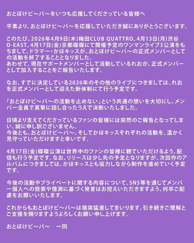 おとぼけビ〜バ〜をいつも応援してくださっている皆様へ平素より、おとぼけビ〜バ〜を応援していただき誠にありがとうございます。このたび、2026年4月9日(木)梅田CLUB QUATTRO、4月13日(月)渋谷O-EAST、4月17日(金)京都磔磔にて開催予定のワンマンライブ3公演をもちまして、ドラマー・かほキッスが、おとぼけビ〜バ〜の正式メンバーとしての活動を終了することとなりました。あわせて、現在サポートメンバーとして活動しているれおが、正式メンバーとして加入することをご報告いたします。なお、すでに決定している2026年のその他のライブにつきましては、れおを正式メンバーとして迎えた新体制にて行う予定です。「おとぼけビ〜バ〜の活動を止めない」という共通の想いを大切にし、メンバー全員で真摯に話し合ったうえで決断いたしました。日頃より支えてくださっているファンの皆様には突然のご報告となってしまい、誠に申し訳ございません。今後とも、おとぼけビ〜バ〜、そしてかほキッスそれぞれの活動を、温かく見守っていただけますと幸いです。4月17日(金)磔磔公演は世界中のファンの皆様に観ていただけるよう、配信も行う予定です。なお、リリースは少し先の予定となりますが、次回作のアルバムにつきましては、かほキッスとも協力しながら制作を進めていく予定です。今後の活動やプライベートに関する内容について、SNS等を通じてメンバー個人への詮索や憶測に基づく発言はお控えいただきますよう、何卒ご配慮をお願いいたします。これからもおとぼけビ〜バ〜は猪突猛進してまいります。引き続きご理解とご支援を賜りますようよろしくお願い申し上げます。おとぼけビ〜バ〜 一同 by @otobokebeaver