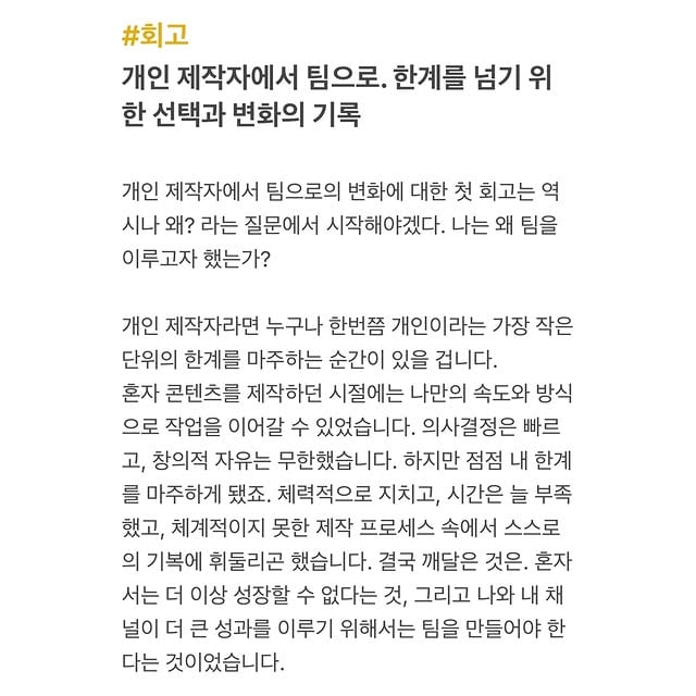 #회고개인 제작자에서 팀으로. 한계를 넘기 위한 선택과 변화의 기록개인 제작자에서 팀으로의 변화에 대한 첫 회고는 역시나 왜? 라는 질문에서 시작해야겠다. 나는 왜 팀을 이루고자 했는가?개인 제작자라면 누구나 한번쯤 개인이라는 가장 작은 단위에서 오는 한계를 마주하는 순간이 있을 겁니다.혼자 콘텐츠를 제작하던 시절에는 나만의 속도와 방식으로 작업을 이어갈 수 있었습니다. 의사결정은 빠르고, 창의적 자유는 무한했습니다. 하지만 점점 내 한계를 마주하게 됐죠. 체력적으로 지치고, 시간은 늘 부족했고, 체계적이지 못한 제작 프로세스 속에서 스스로의 기복에 휘둘리곤 했습니다. 결국 깨달은 것은. 혼자서는 더 이상 성장할 수 없다는 것, 그리고 나와 내 채널이 더 큰 성과를 이루기 위해서는 팀을 만들어야 한다는 것이었습니다.쉽지는 않겠지만, 그것만이 성장의 길이라고 확신했습니다.어떠한 여정의 마침표를 찍어야한다. 그래야 하는 순간이 왔다.이러한 확신은 또 다른 도전을 여는 시작이기도 하죠. 또 도전에는 늘 환희와 고통이 따릅니다.환희.팀을 꾸리면서 많은 것이 달라졌습니다. 이제는 모든 결정을 혼자 내릴 수 없었습니다. 팀원들의 의견을 듣고, 그 의견을 조율하며 함께 나아가야 했습니다. 창의적 자유는 줄어든 듯했지만, 다양한 시각과 아이디어가 더해지면서 더 큰 가능성을 열 수 있었습니다. 책임은 분산되었고, 함께 결과를 만들어가는 기쁨은 혼자일 때와는 또 다른 의미를 줬습니다.고통.이 과정에서 가장 큰 변화는 마음가짐이었습니다. 모든 것을 혼자 잘해야 한다는 강박에서 벗어나, 각자의 역할을 신뢰하고 맡기는 법을 배웠습니다. 나의 완벽주의가 때로는 팀의 성장을 방해할 수 있다는 사실을 깨달았고, 조율과 협업이야말로 더 큰 성과를 위한 핵심이라는 것을 체감했습니다.물론 시행착오는 많았습니다. 역할 분담의 미숙함, 의사소통의 부족, 그리고 초기의 혼란스러움까지. 하지만 이러한 경험들은 명확한 목표 설정과 피드백 문화를 구축하는 계기가 됐습니다. (사실 여전히 아주 조금씩 천천히 나아지고 있는 중입니다.) 지금의 나는 후회하지 않습니다. 혼자 작업할 때 느꼈던 물리적 한계와 성장의 벽을 넘어, 이제는 새로운 방식으로 채널을 키워가고 있습니다. 아니, 이미 키워가고 있다기엔 아직 더 큰 성장의 가능성이 남았다고 여깁니다.정확히는 팀으로서 제작하고 채널을 운영하는 것에 이제 막 익숙해지고, 성장을 위한 밑바탕을 만들어왔습니다. 물론 여전히 시행착오를 겪고, 나의 약점과 실수를 마주하며 배워가고 있습니다. 하지만 이 모든 과정이 결국 성장을 위한 것이라고 믿습니다.팀으로의 전환은 단순히 업무를 나누는 것이 아니라, 더 큰 비전을 함께 실현하기 위한 과정입니다.혼자였다면 불가능했을 성과를 이루며, 나와 내 채널이 한 걸음 더 성장하고 있습니다. 그리고 오늘도 우리는 함께 앞으로 나아갑니다.그리고 제가 이루는 ‘팀 주연’은 이제 새로운 동료를 맞이할 준비를 하고 있습니다.채용 지원 공고가 올라갔습니다.기다리고 있겠습니다.🙇‍♀️ by @zuyoni