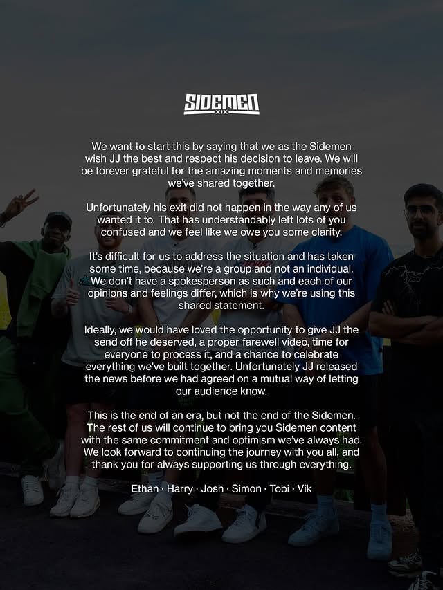 We want to start this by saying that we as the Sidemen wish JJ the best and respect his decision to leave. We will be forever grateful for the amazing moments and memories we’ve shared together.

Unfortunately his exit did not happen in the way any of us wanted it to. That has understandably left lots of you confused and we feel like we owe you some clarity.

It’s difficult for us to address the situation and has taken some time, because we’re a group and not an individual. We don’t have a spokesperson as such and each of our opinions and feelings differ, which is why we’re using this shared statement.

Ideally, we would have loved the opportunity to give JJ the send off he deserved, a proper farewell video, time for everyone to process it, and a chance to celebrate everything we’ve built together. Unfortunately JJ released the news before we had agreed on a mutual way of letting our audience know.

This is the end of an era, but not the end of the Sidemen. The rest of us will continue to bring you Sidemen content with the same commitment and optimism we’ve always had. We look forward to continuing the journey with you all, and thank you for always supporting us through everything.

Ethan - Harry - Josh - Simon - Tobi - Vik